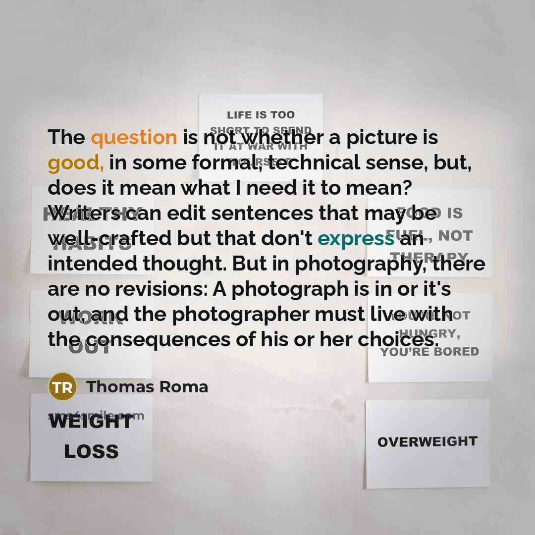 “The question is not whether a picture is good, in some formal, technical sense, but, does it mean what I need it to mean? Writers can edit sentences that may be well-crafted but that don't express an intended thought. But in photography, there are no revisions: A photograph is in or it's out, and…” quote by Thomas Roma