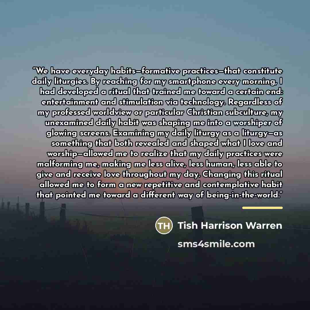 “We have everyday habits—formative practices—that constitute daily liturgies. By reaching for my smartphone every morning, I had developed a ritual that trained me toward a certain end: entertainment and stimulation via technology. Regardless of my professed worldview or particular Christian…” quote by Tish Harrison Warren