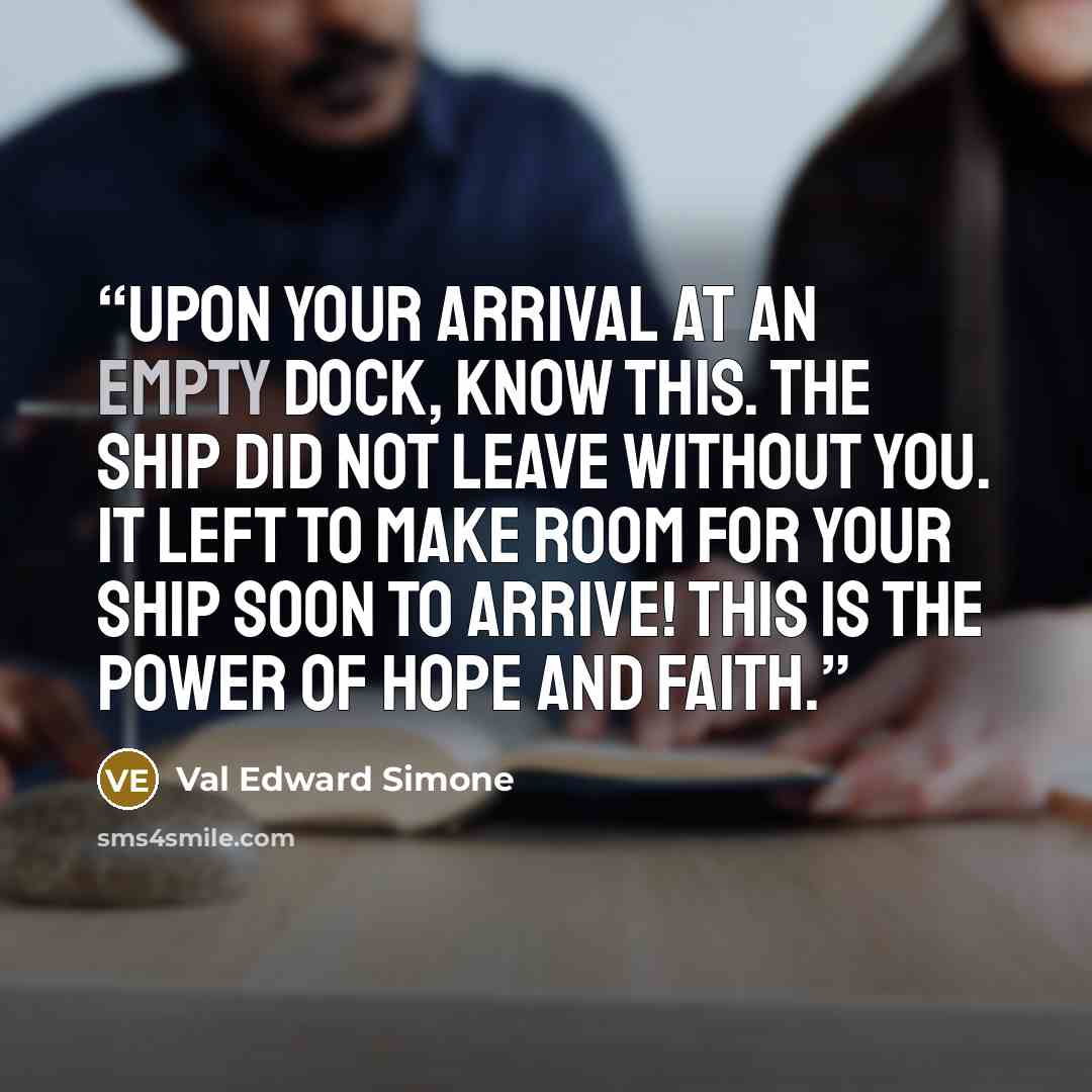 “Upon your arrival at an empty dock, know this. The ship did not leave without you. It left to make room for your ship soon to arrive! This is the power of hope and faith.” quote by Val Edward Simone