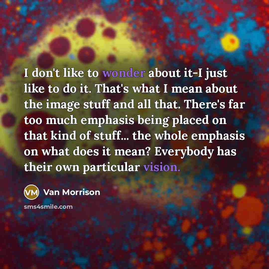 “I don't like to wonder about it-I just like to do it. That's what I mean about the image stuff and all that. There's far too much emphasis being placed on that kind of stuff... the whole emphasis on what does it mean? Everybody has their own particular vision.” quote by Van Morrison