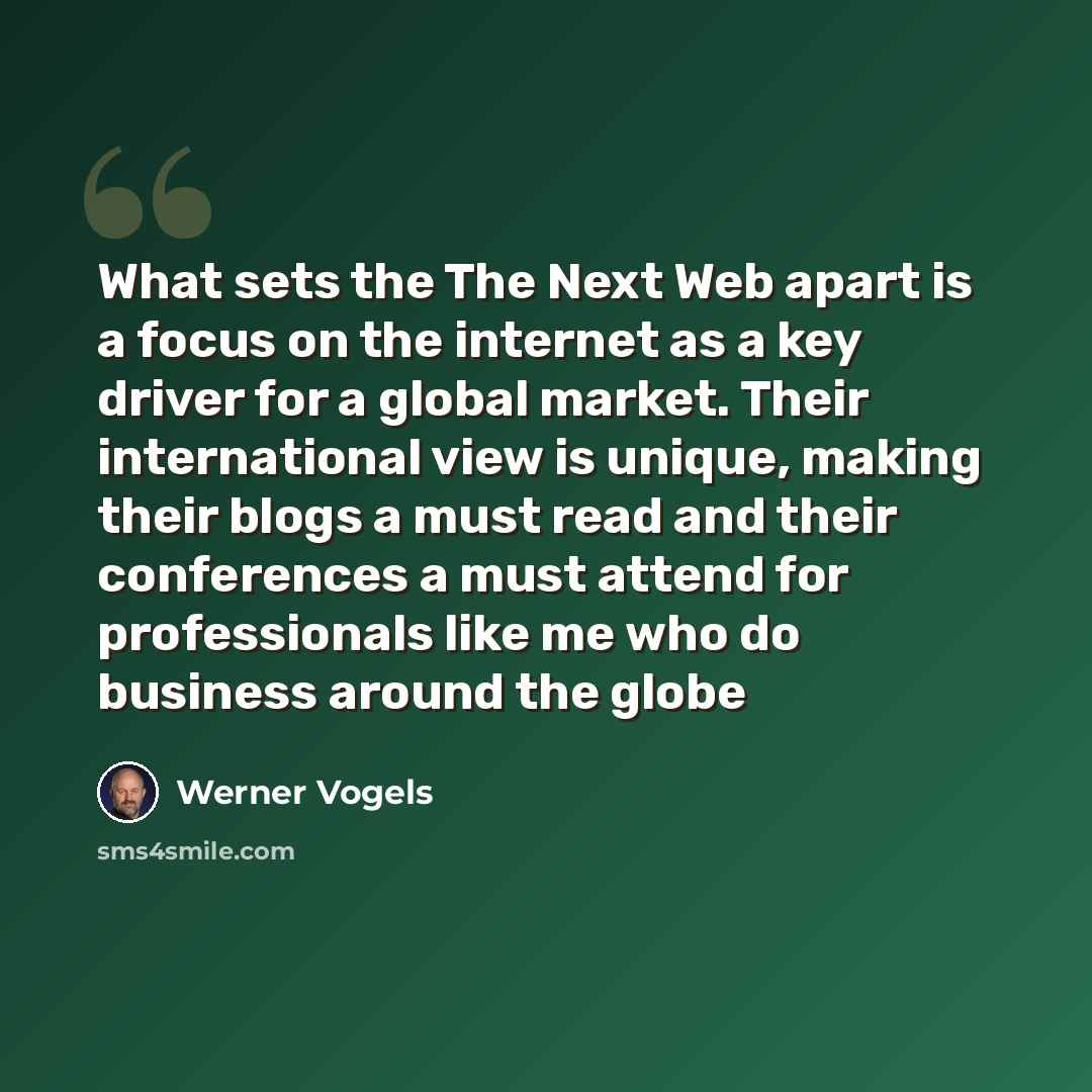 “What sets the The Next Web apart is a focus on the internet as a key driver for a global market. Their international view is unique, making their blogs a must read and their conferences a must attend for professionals like me who do business around the globe” quote by Werner Vogels
