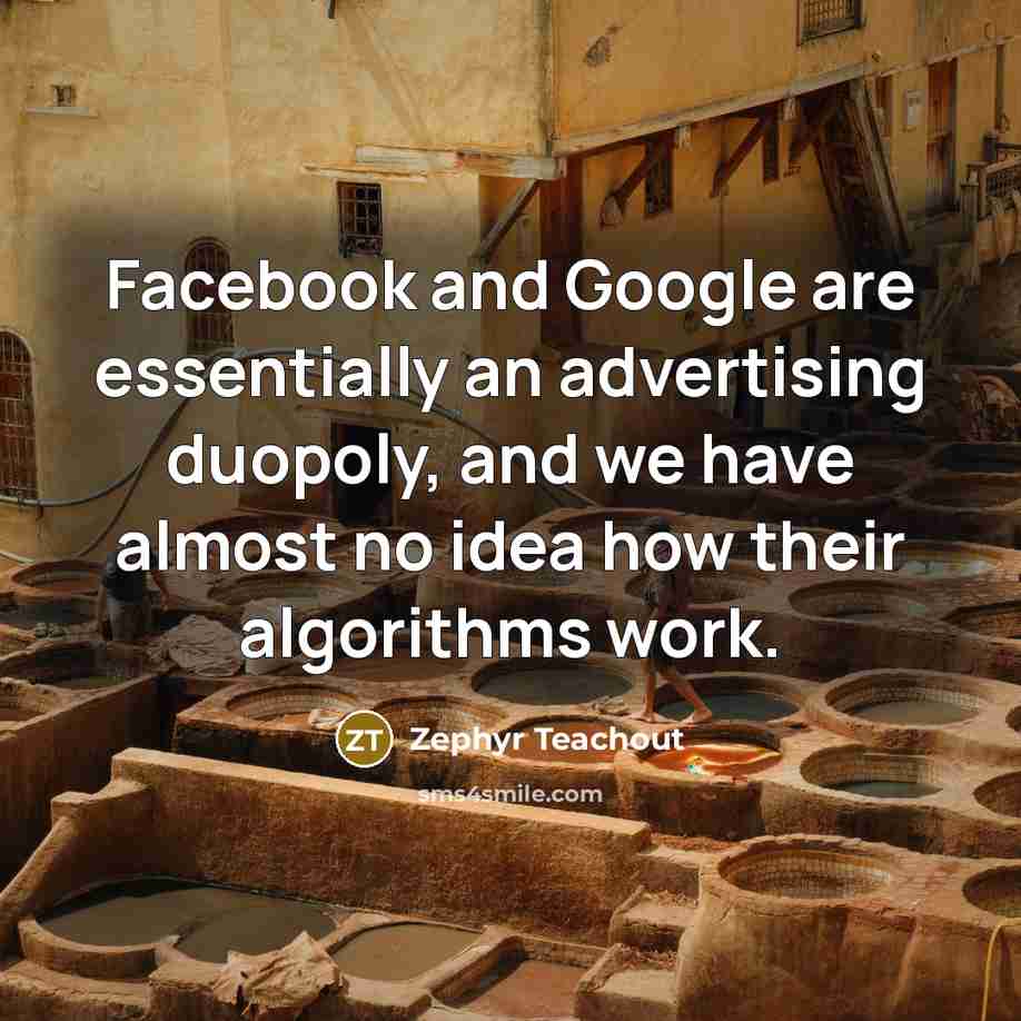 “Facebook and Google are essentially an advertising duopoly, and we have almost no idea how their algorithms work.” quote by Zephyr Teachout