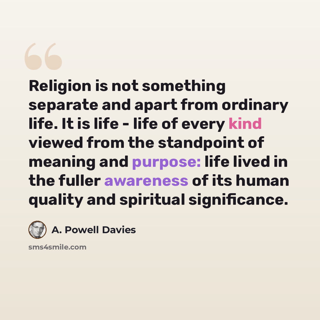“Religion is not something separate and apart from ordinary life. It is life - life of every kind viewed from the standpoint of meaning and purpose: life lived in the fuller awareness of its human quality and spiritual significance.” quote by A. Powell Davies