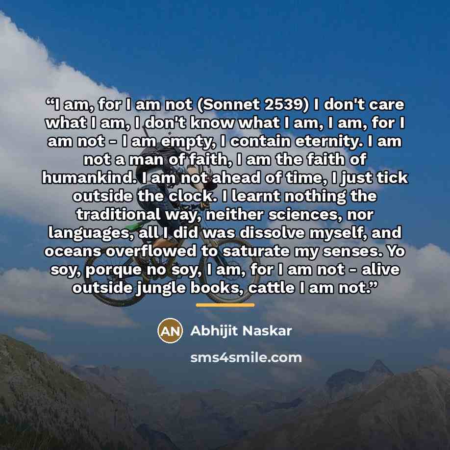 “I am, for I am not (Sonnet 2539) I don't care what I am, I don't know what I am, I am, for I am not - I am empty, I contain eternity. I am not a man of faith, I am the faith of humankind. I am not ahead of time, I just tick outside the clock. I learnt nothing the traditional way, neither sciences…” quote by Abhijit Naskar