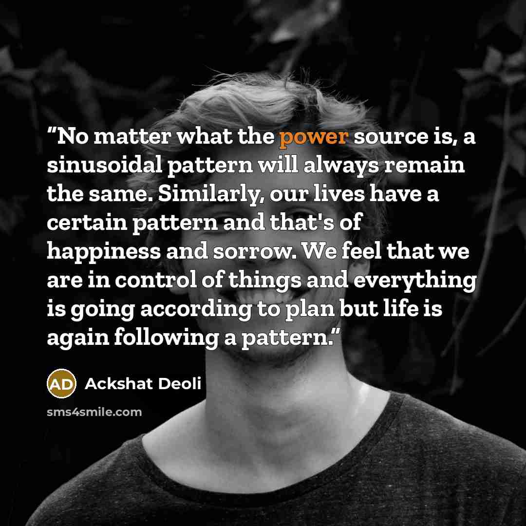“No matter what the power source is, a sinusoidal pattern will always remain the same. Similarly, our lives have a certain pattern and that's of happiness and sorrow. We feel that we are in control of things and everything is going according to plan but life is again following a pattern.” quote by Ackshat Deoli