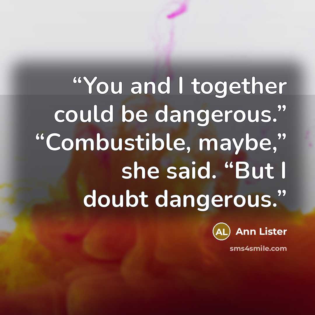 “You and I together could be dangerous.” “Combustible, maybe,” she said. “But I doubt dangerous.” quote by Ann Lister