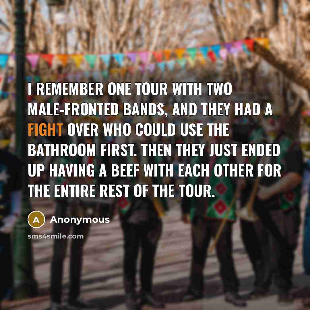 “I remember one tour with two male-fronted bands, and they had a fight over who could use the bathroom first. Then they just ended up having a beef with each other for the entire rest of the tour.” quote by Anonymous