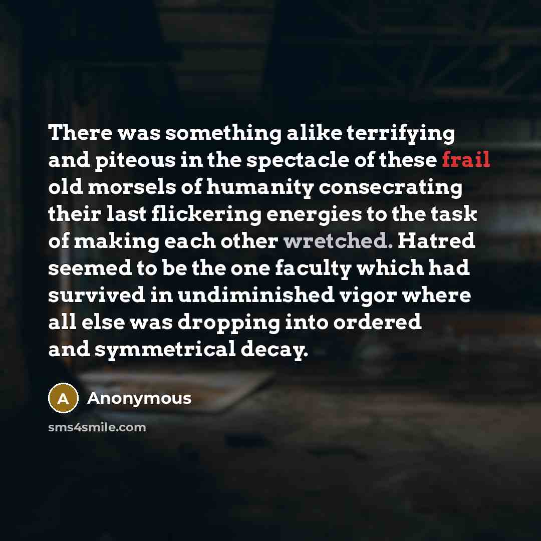 “There was something alike terrifying and piteous in the spectacle of these frail old morsels of humanity consecrating their last flickering energies to the task of making each other wretched. Hatred seemed to be the one faculty which had survived in undiminished vigor where all else was dropping…” quote by Anonymous