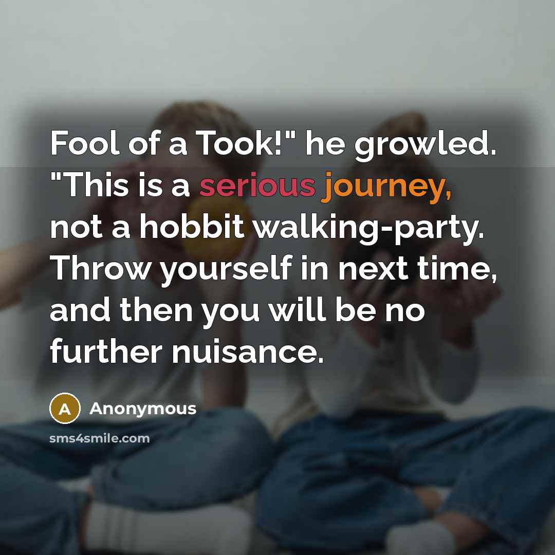 “Fool of a Took!" he growled. "This is a serious journey, not a hobbit walking-party. Throw yourself in next time, and then you will be no further nuisance.” quote by Anonymous
