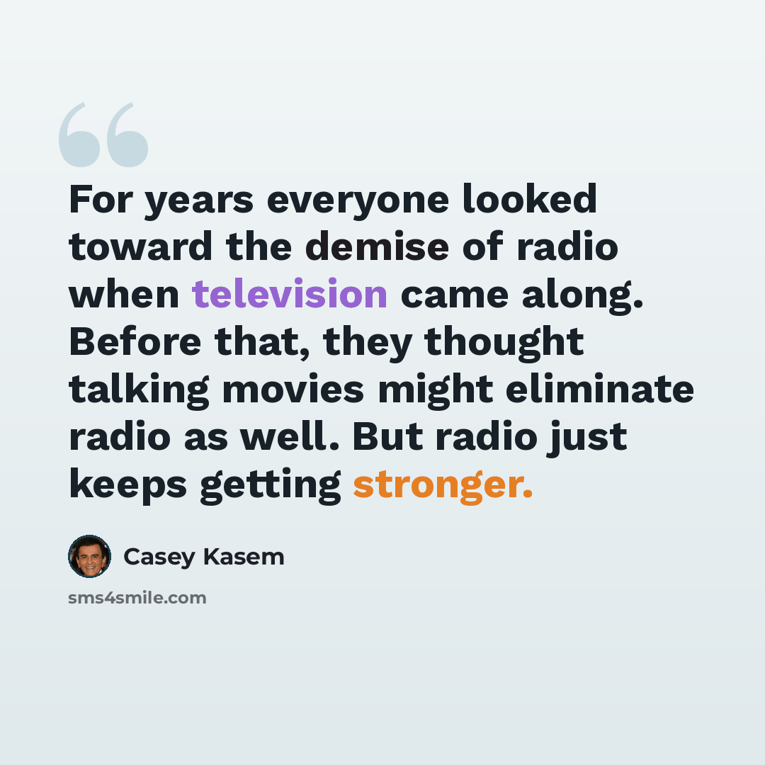 “For years everyone looked toward the demise of radio when television came along. Before that, they thought talking movies might eliminate radio as well. But radio just keeps getting stronger.” quote by Casey Kasem