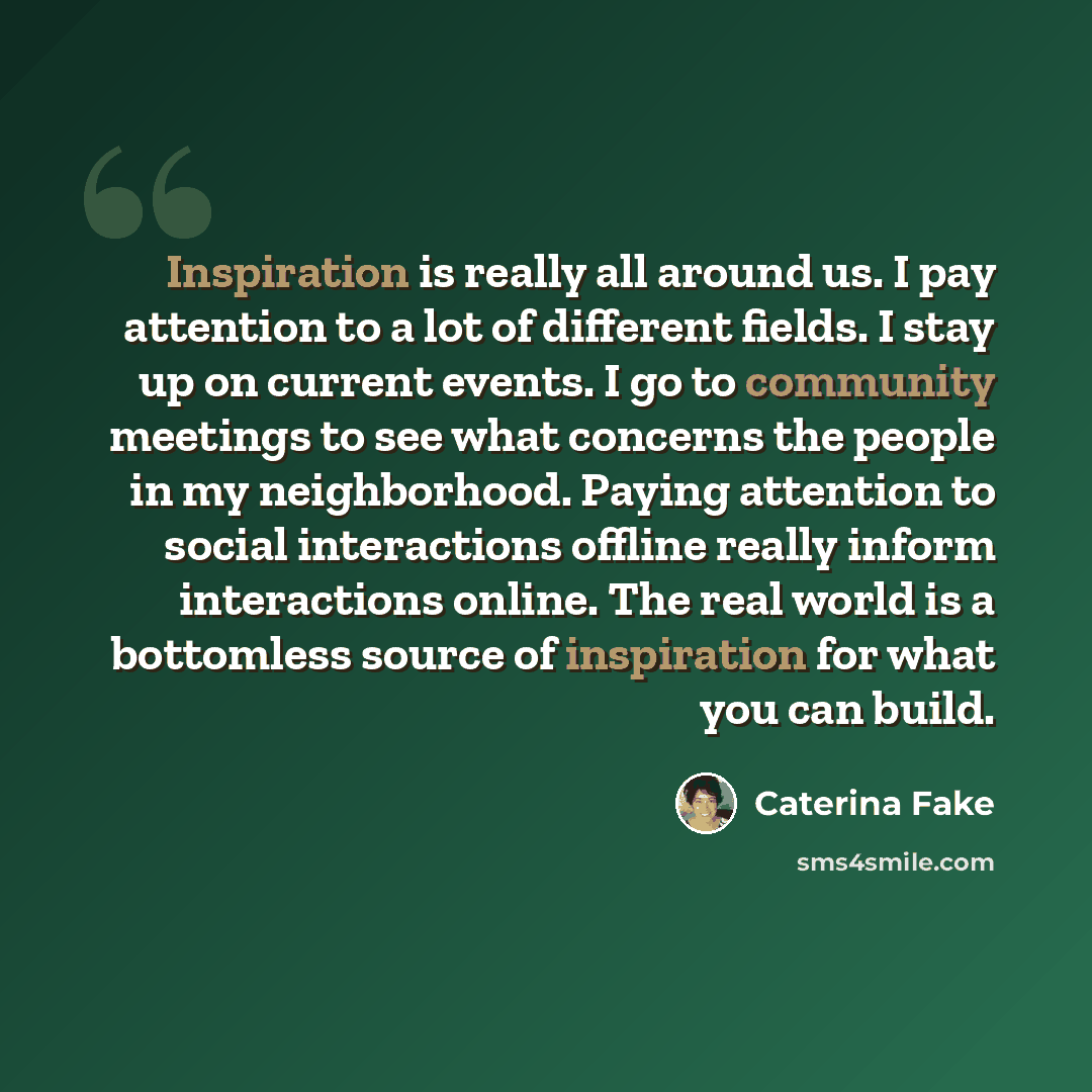 “Inspiration is really all around us. I pay attention to a lot of different fields. I stay up on current events. I go to community meetings to see what concerns the people in my neighborhood. Paying attention to social interactions offline really inform interactions online. The real world is a…” quote by Caterina Fake