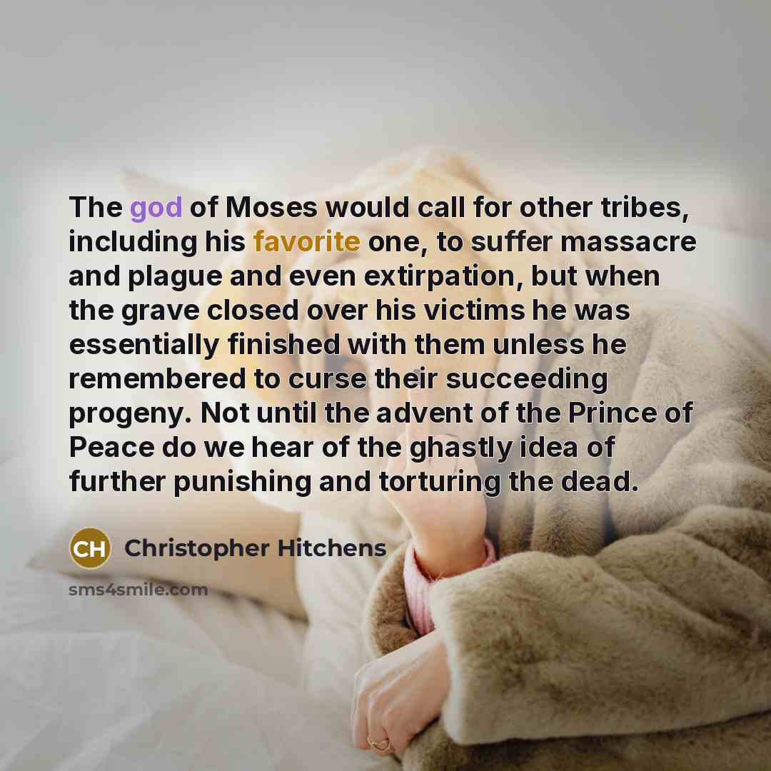 “The god of Moses would call for other tribes, including his favorite one, to suffer massacre and plague and even extirpation, but when the grave closed over his victims he was essentially finished with them unless he remembered to curse their succeeding progeny. Not until the advent of the Prince…” quote by Christopher Hitchens
