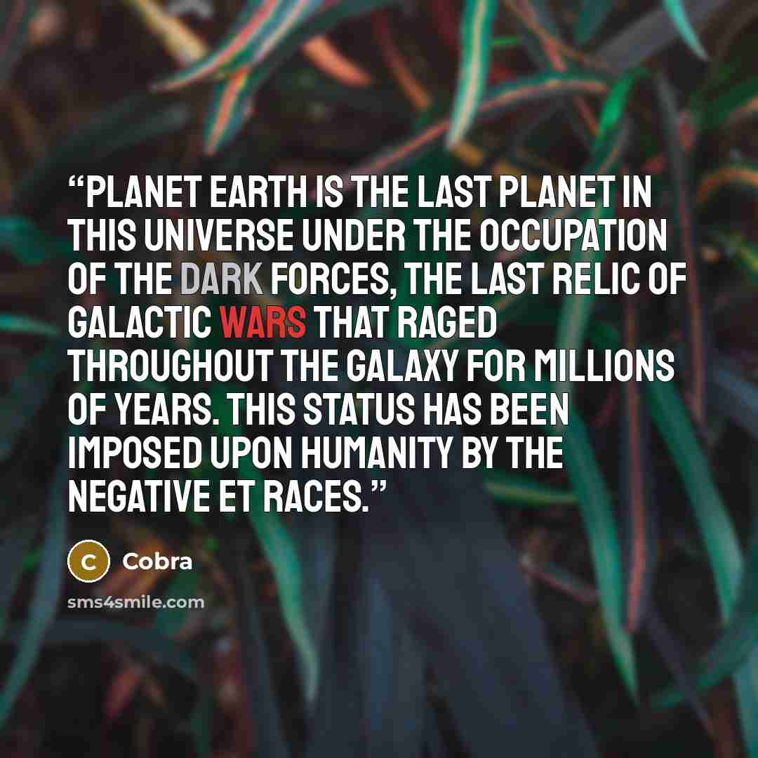 “Planet Earth is the last planet in this universe under the occupation of the Dark Forces, the last relic of galactic wars that raged throughout the galaxy for millions of years. This status has been imposed upon humanity by the negative ET races.” quote by Cobra