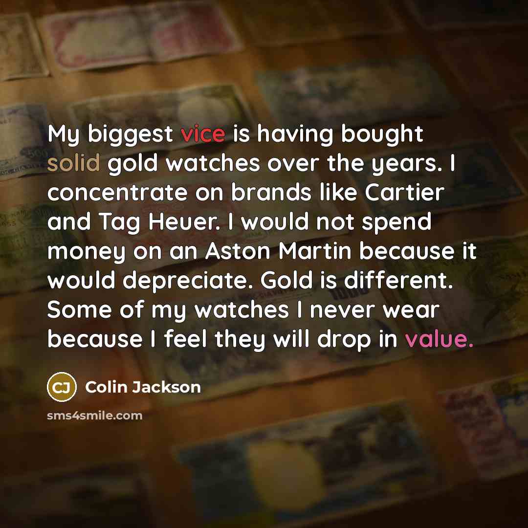 “My biggest vice is having bought solid gold watches over the years. I concentrate on brands like Cartier and Tag Heuer. I would not spend money on an Aston Martin because it would depreciate. Gold is different. Some of my watches I never wear because I feel they will drop in value.” quote by Colin Jackson