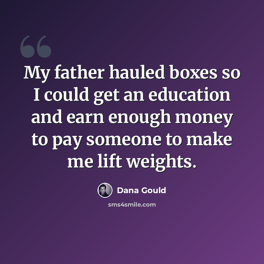 “My father hauled boxes so I could get an education and earn enough money to pay someone to make me lift weights.” quote by Dana Gould