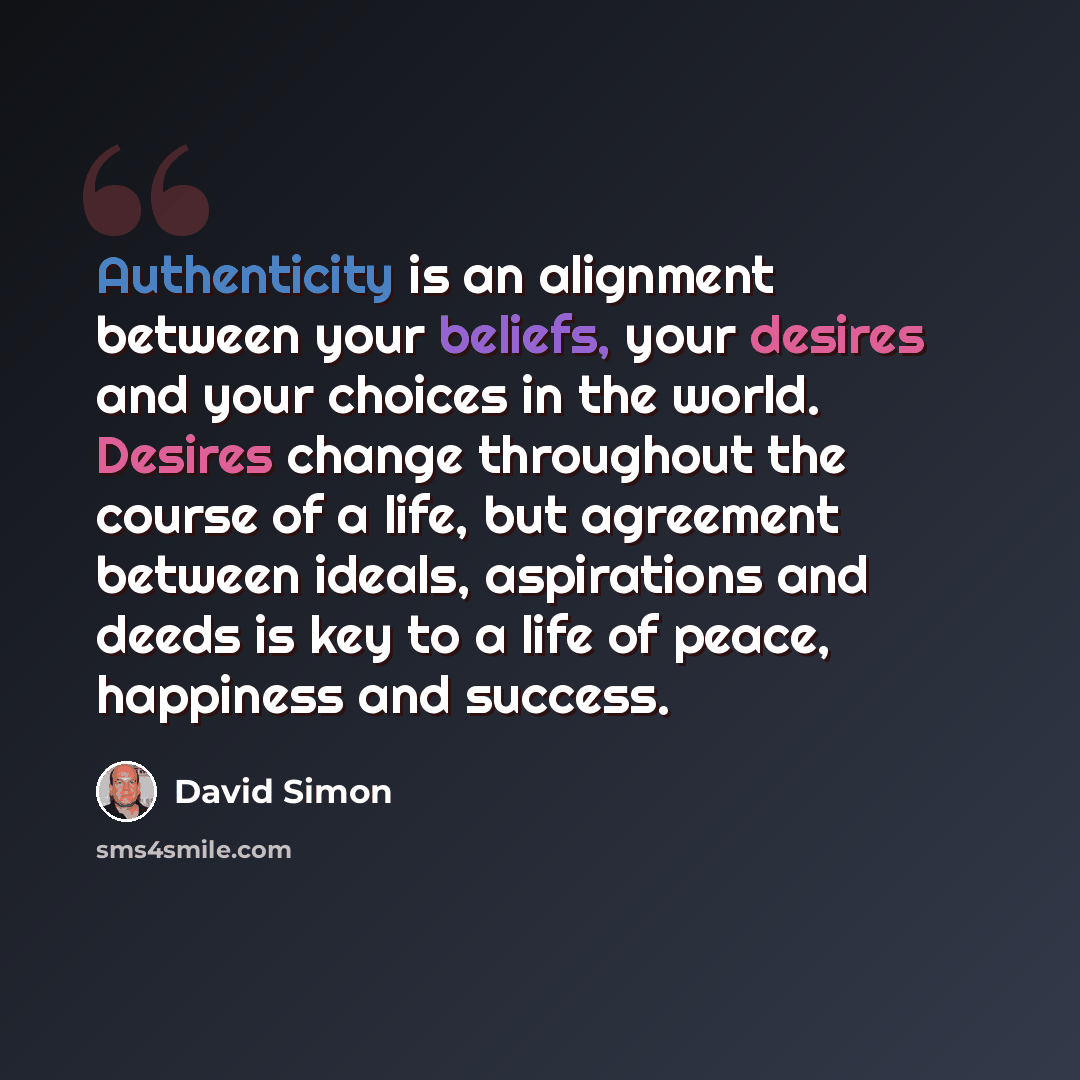 “Authenticity is an alignment between your beliefs, your desires and your choices in the world. Desires change throughout the course of a life, but agreement between ideals, aspirations and deeds is key to a life of peace, happiness and success.” quote by David Simon
