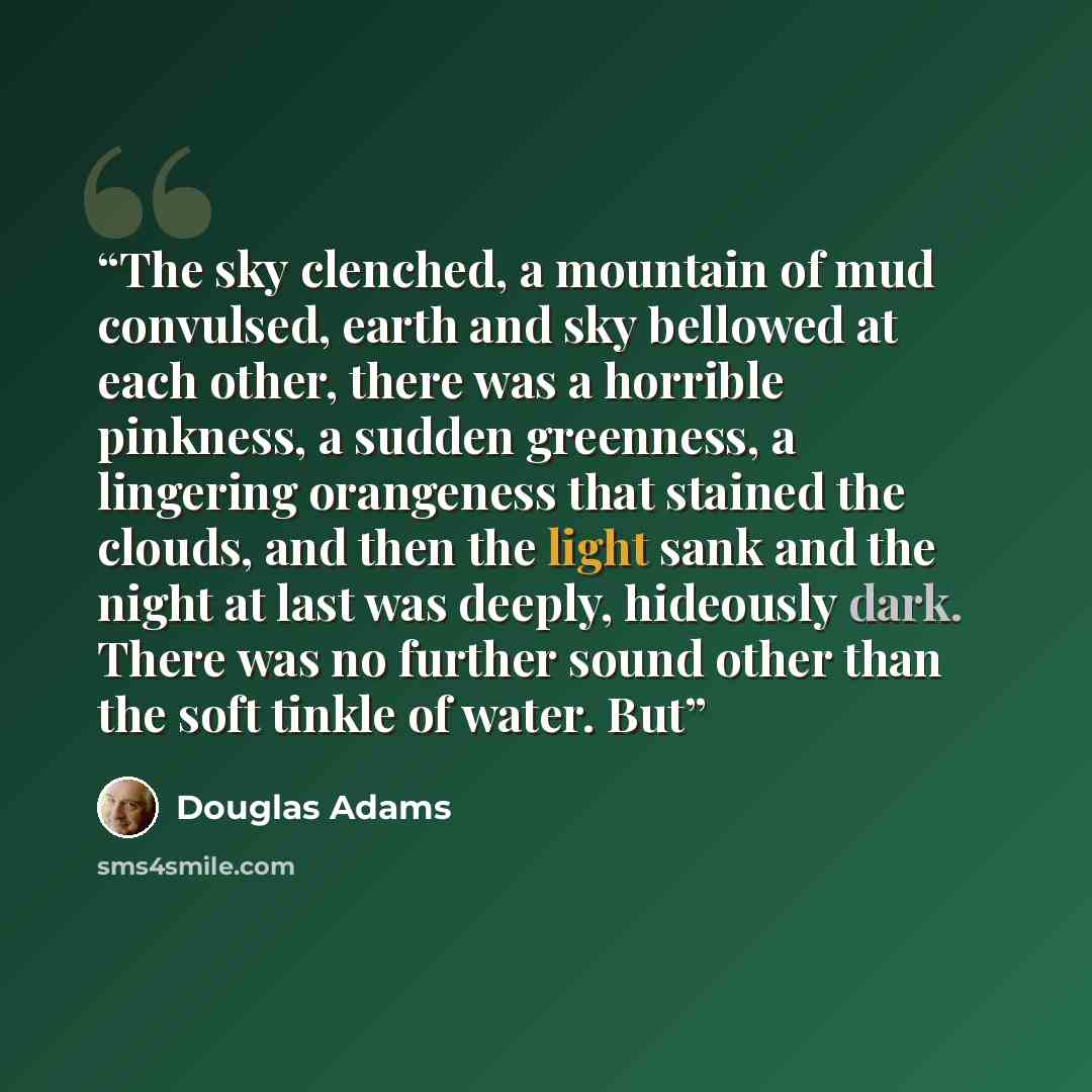 “The sky clenched, a mountain of mud convulsed, earth and sky bellowed at each other, there was a horrible pinkness, a sudden greenness, a lingering orangeness that stained the clouds, and then the light sank and the night at last was deeply, hideously dark. There was no further sound other than…” quote by Douglas Adams