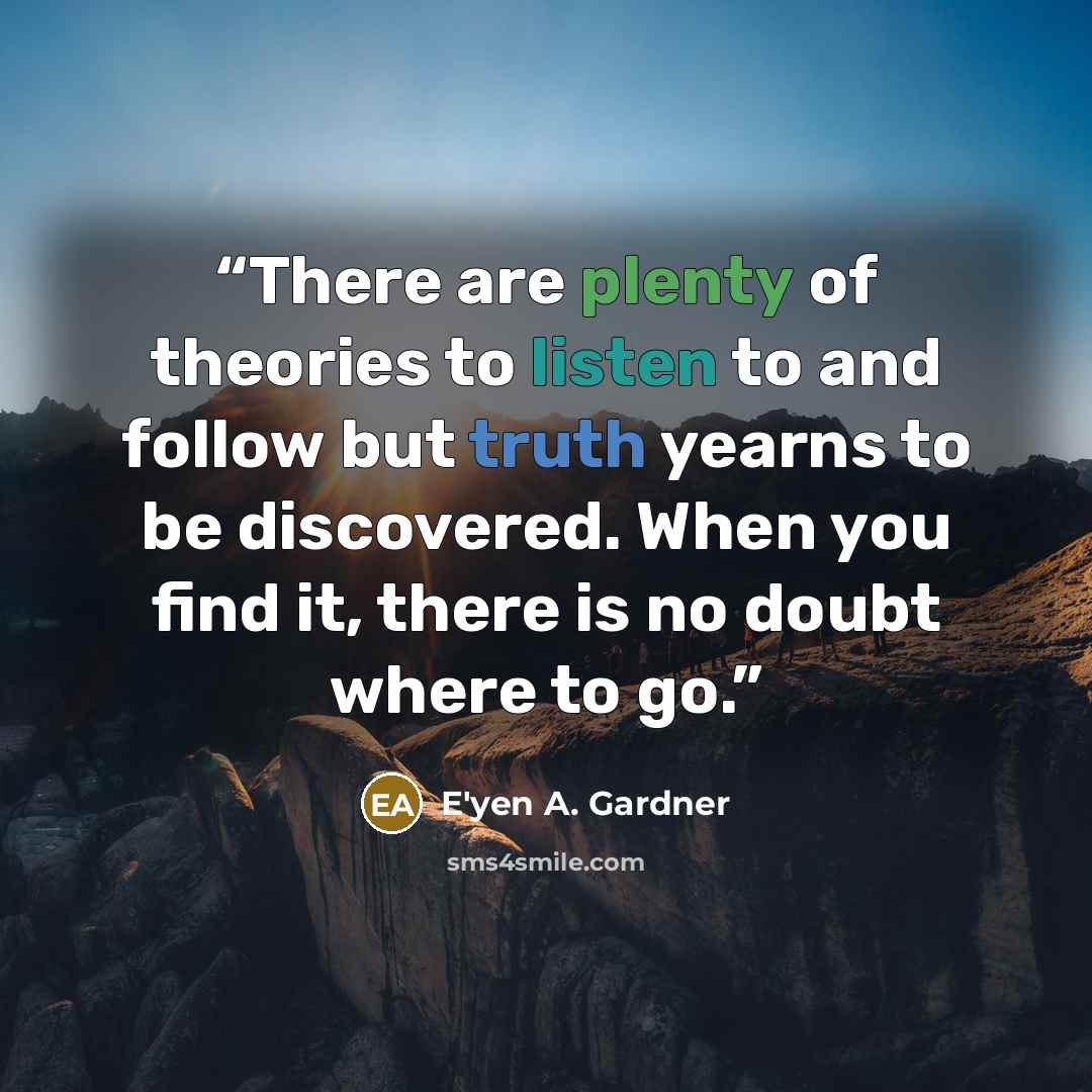 “There are plenty of theories to listen to and follow but truth yearns to be discovered. When you find it, there is no doubt where to go.” quote by E'yen A. Gardner