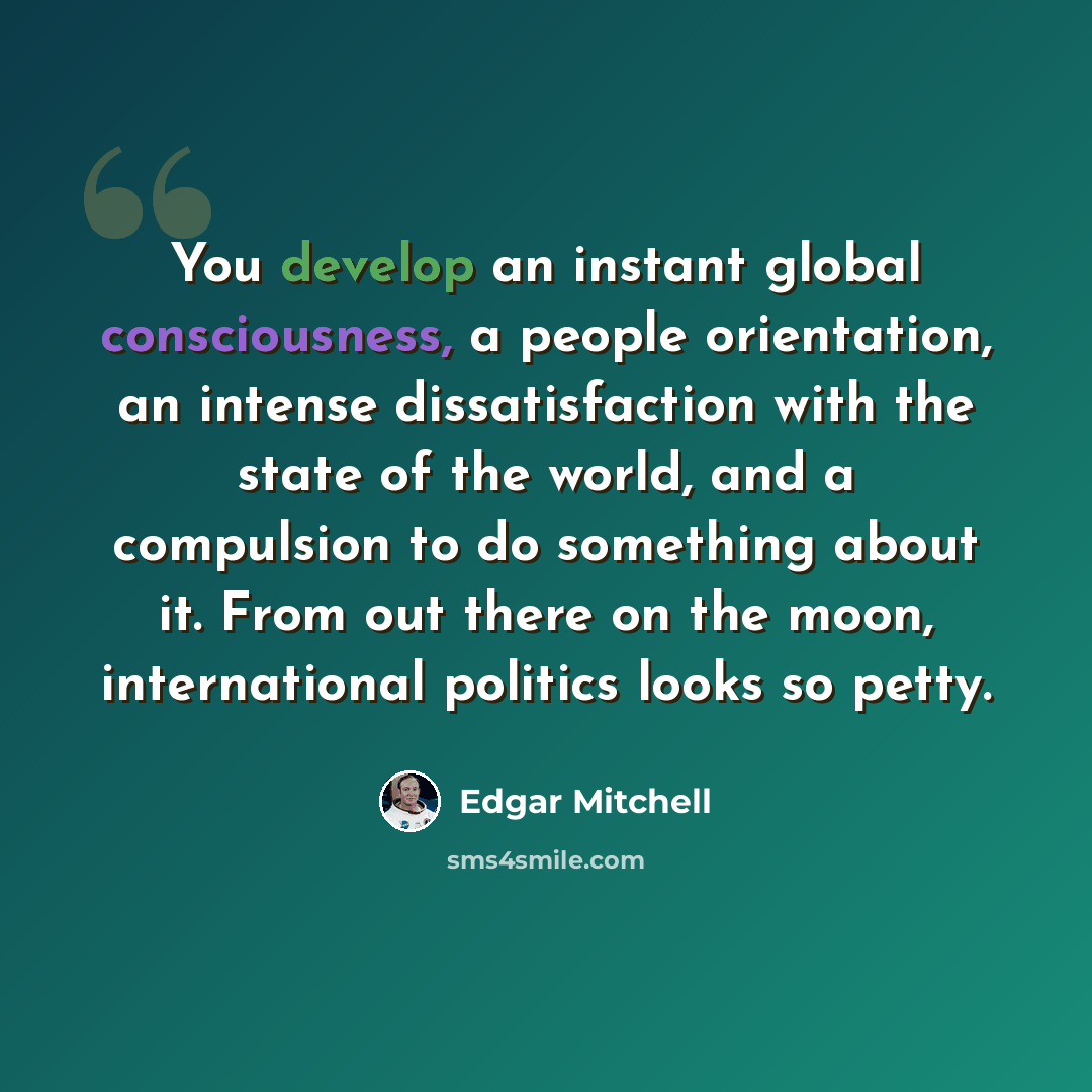 “You develop an instant global consciousness, a people orientation, an intense dissatisfaction with the state of the world, and a compulsion to do something about it. From out there on the moon, international politics looks so petty.” quote by Edgar Mitchell