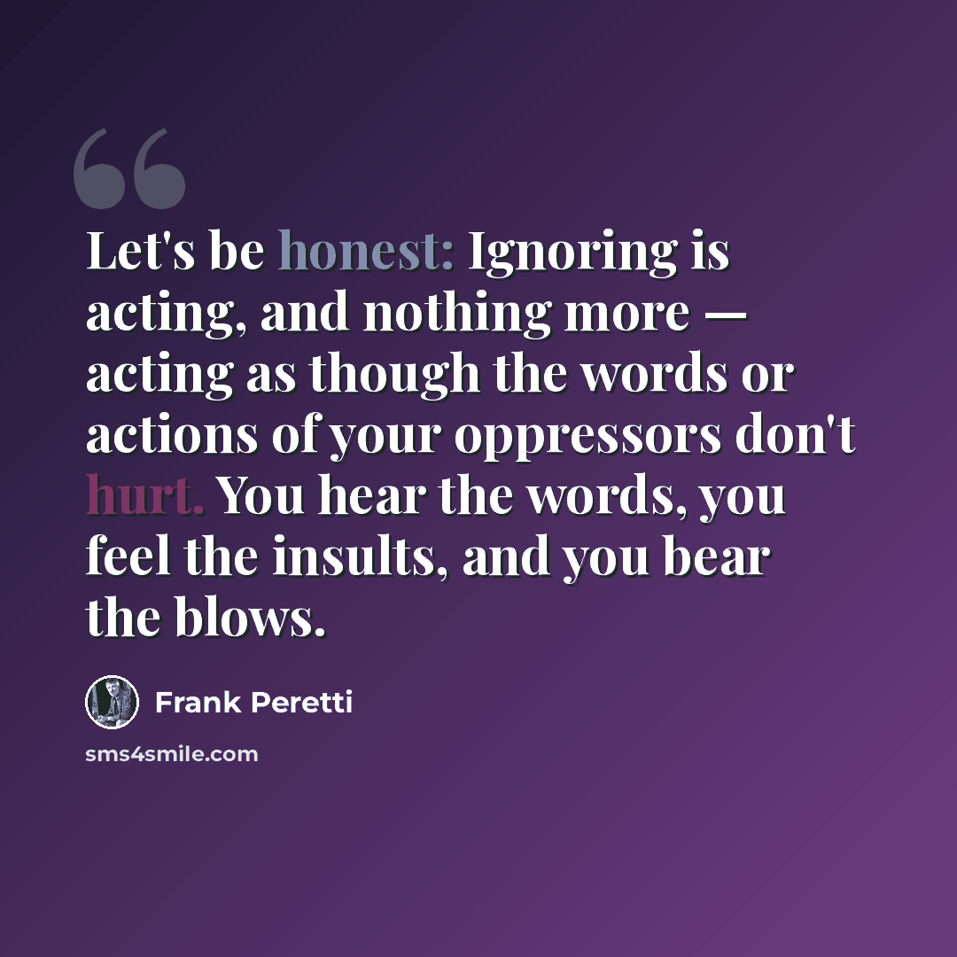 “Let's be honest: Ignoring is acting, and nothing more — acting as though the words or actions of your oppressors don't hurt. You hear the words, you feel the insults, and you bear the blows.” quote by Frank Peretti
