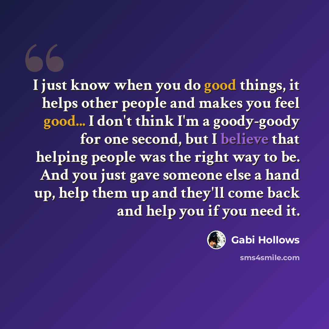 “I just know when you do good things, it helps other people and makes you feel good... I don't think I'm a goody-goody for one second, but I believe that helping people was the right way to be. And you just gave someone else a hand up, help them up and they'll come back and help you if you need it.” quote by Gabi Hollows