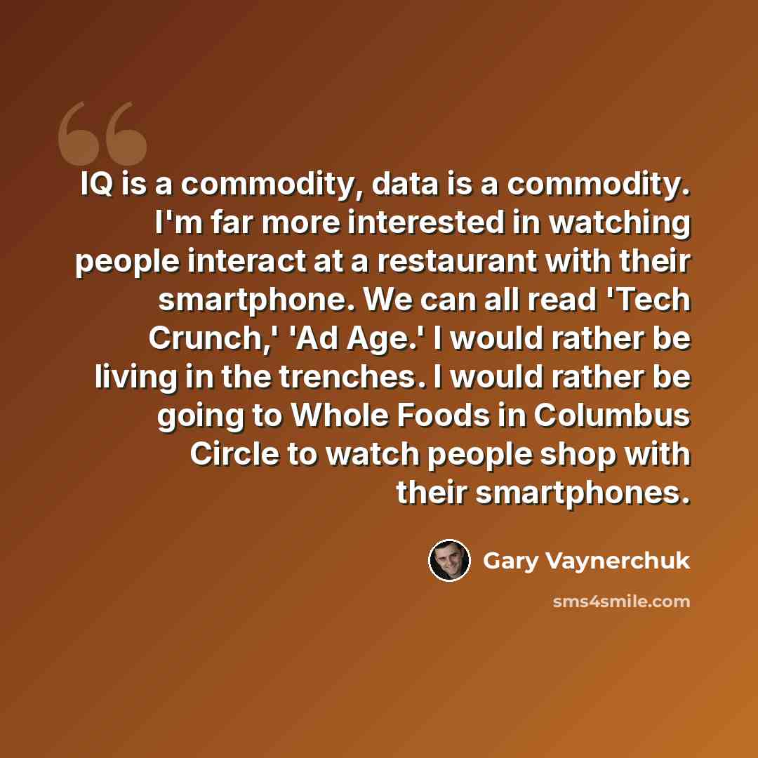 “IQ is a commodity, data is a commodity. I'm far more interested in watching people interact at a restaurant with their smartphone. We can all read 'Tech Crunch,' 'Ad Age.' I would rather be living in the trenches. I would rather be going to Whole Foods in Columbus Circle to watch people shop with…” quote by Gary Vaynerchuk