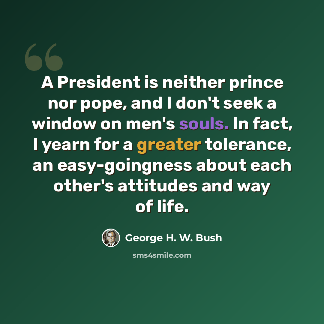 “A President is neither prince nor pope, and I don't seek a window on men's souls. In fact, I yearn for a greater tolerance, an easy-goingness about each other's attitudes and way of life.” quote by George H. W. Bush