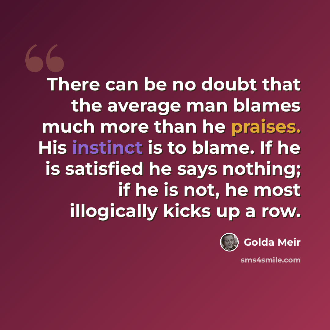 “There can be no doubt that the average man blames much more than he praises. His instinct is to blame. If he is satisfied he says nothing; if he is not, he most illogically kicks up a row.” quote by Golda Meir