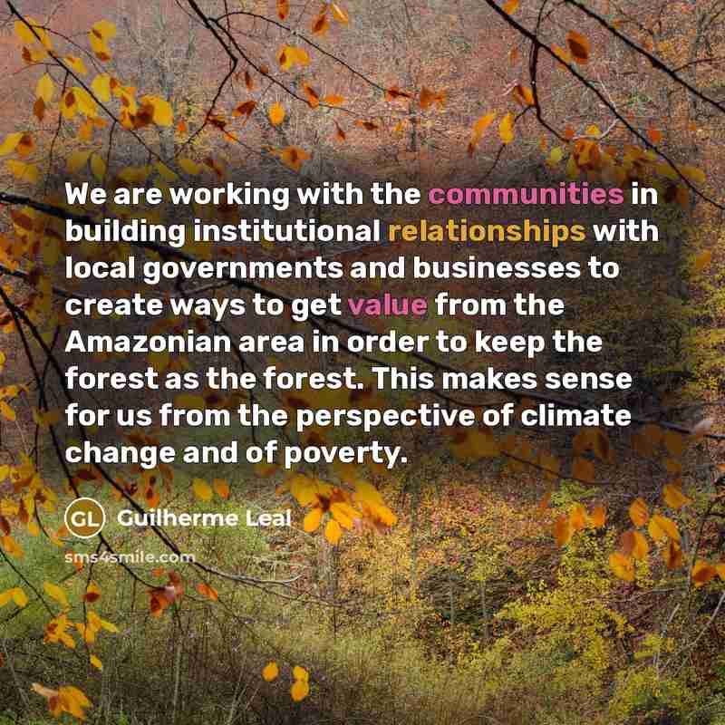 “We are working with the communities in building institutional relationships with local governments and businesses to create ways to get value from the Amazonian area in order to keep the forest as the forest. This makes sense for us from the perspective of climate change and of poverty.” quote by Guilherme Leal