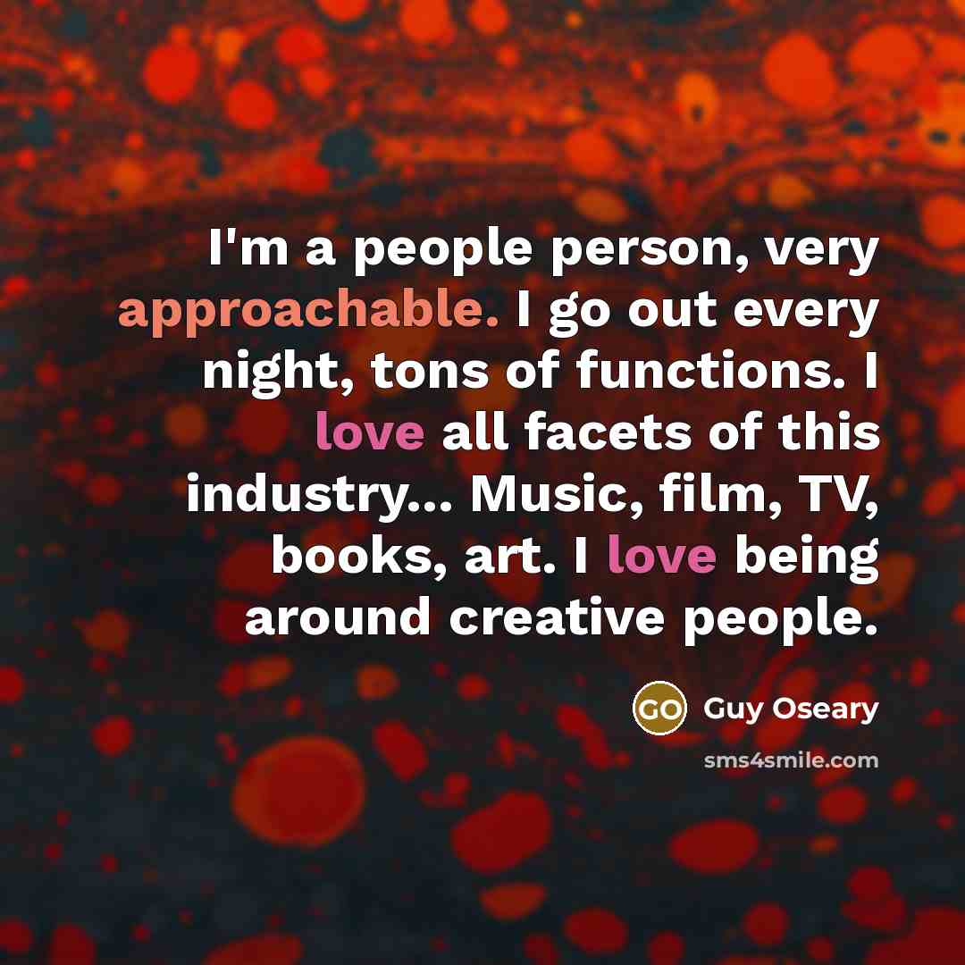 “I'm a people person, very approachable. I go out every night, tons of functions. I love all facets of this industry... Music, film, TV, books, art. I love being around creative people.” quote by Guy Oseary