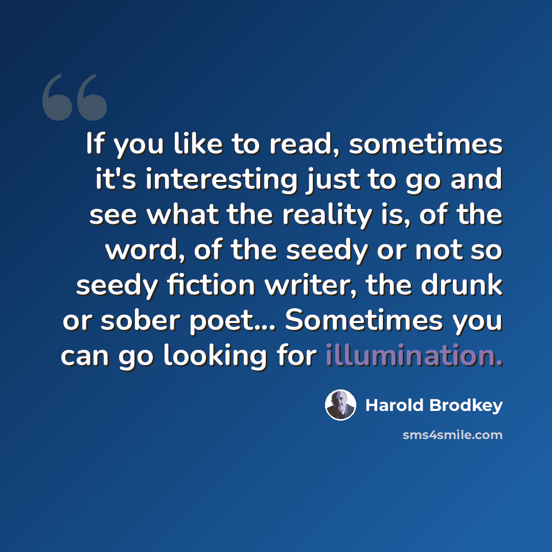 “If you like to read, sometimes it's interesting just to go and see what the reality is, of the word, of the seedy or not so seedy fiction writer, the drunk or sober poet... Sometimes you can go looking for illumination.” quote by Harold Brodkey