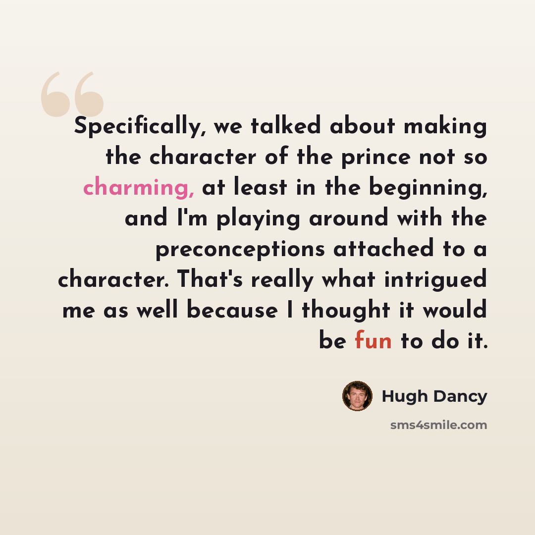 “Specifically, we talked about making the character of the prince not so charming, at least in the beginning, and I'm playing around with the preconceptions attached to a character. That's really what intrigued me as well because I thought it would be fun to do it.” quote by Hugh Dancy