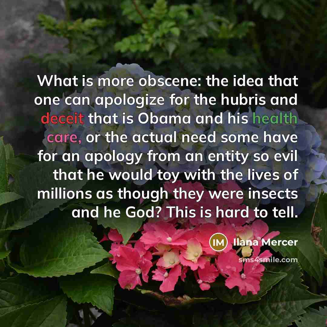 “What is more obscene: the idea that one can apologize for the hubris and deceit that is Obama and his health care, or the actual need some have for an apology from an entity so evil that he would toy with the lives of millions as though they were insects and he God? This is hard to tell.” quote by Ilana Mercer