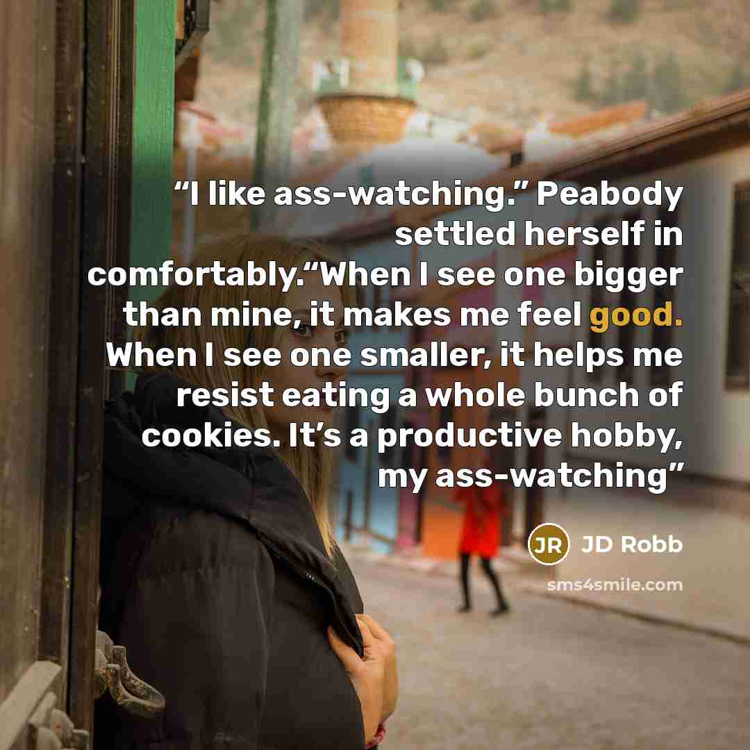 “I like ass-watching.” Peabody settled herself in comfortably.“When I see one bigger than mine, it makes me feel good. When I see one smaller, it helps me resist eating a whole bunch of cookies. It’s a productive hobby, my ass-watching” quote by JD Robb
