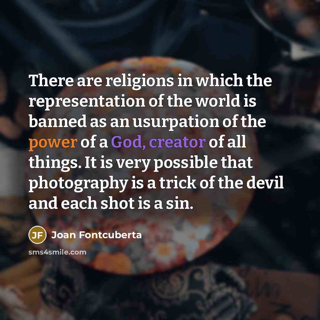 “There are religions in which the representation of the world is banned as an usurpation of the power of a God, creator of all things. It is very possible that photography is a trick of the devil and each shot is a sin.” quote by Joan Fontcuberta