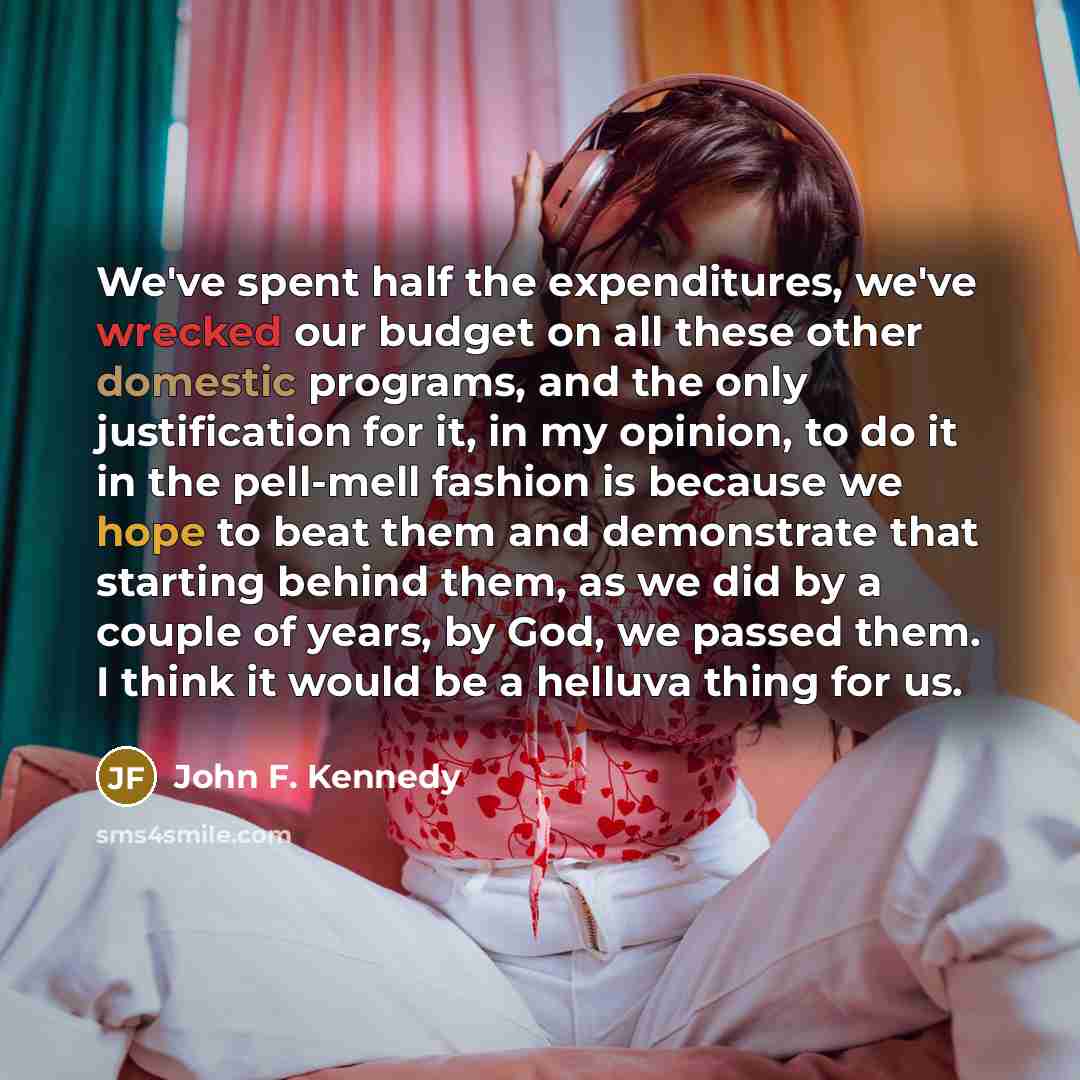 “We've spent half the expenditures, we've wrecked our budget on all these other domestic programs, and the only justification for it, in my opinion, to do it in the pell-mell fashion is because we hope to beat them and demonstrate that starting behind them, as we did by a couple of years, by God…” quote by John F. Kennedy