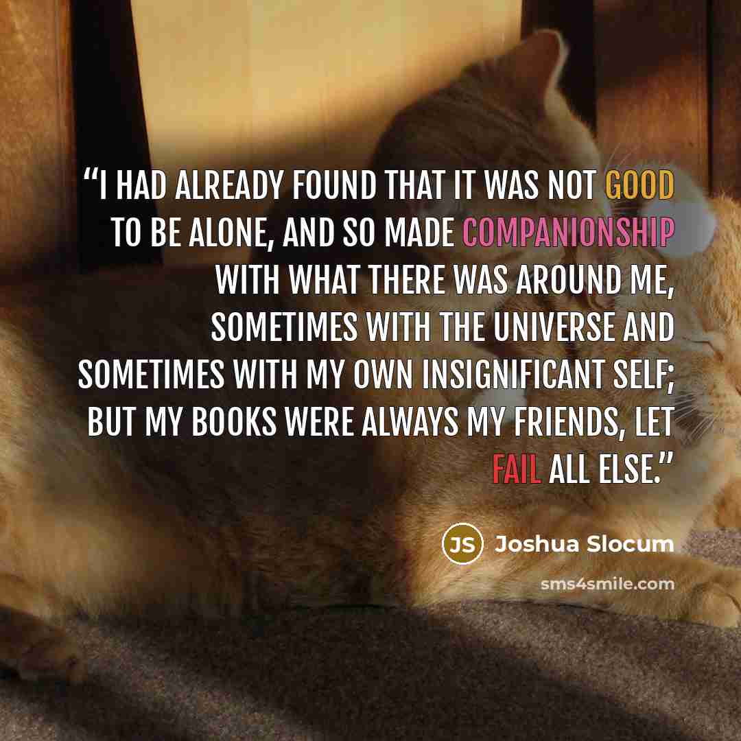 “I had already found that it was not good to be alone, and so made companionship with what there was around me, sometimes with the universe and sometimes with my own insignificant self; but my books were always my friends, let fail all else.” quote by Joshua Slocum