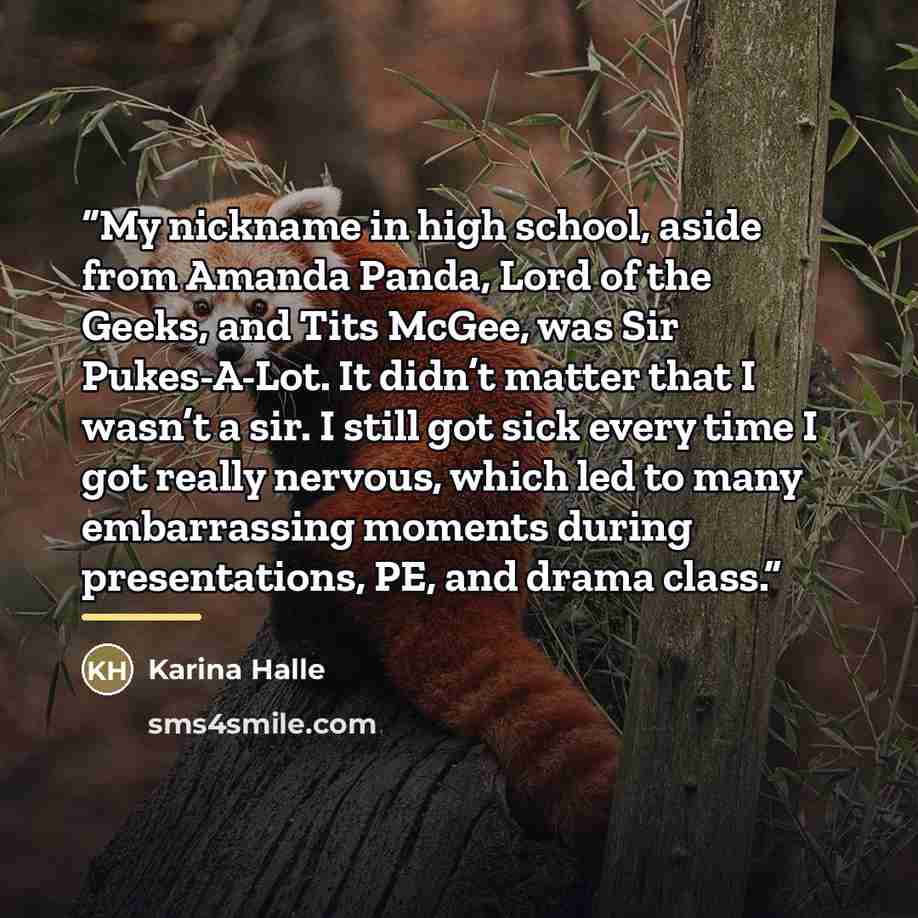 “My nickname in high school, aside from Amanda Panda, Lord of the Geeks, and Tits McGee, was Sir Pukes-A-Lot. It didn’t matter that I wasn’t a sir. I still got sick every time I got really nervous, which led to many embarrassing moments during presentations, PE, and drama class.” quote by Karina Halle