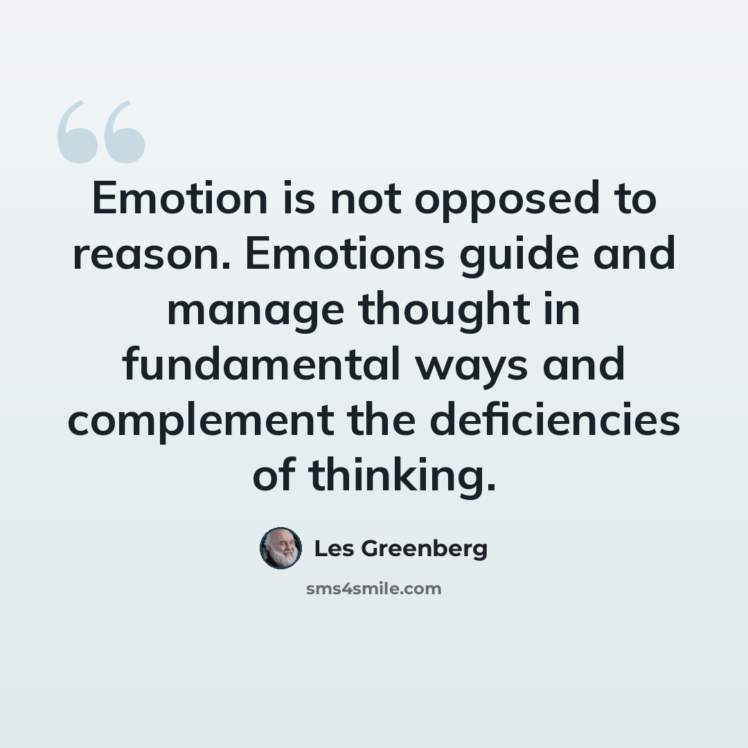 “Emotion is not opposed to reason. Emotions guide and manage thought in fundamental ways and complement the deficiencies of thinking.” quote by Les Greenberg