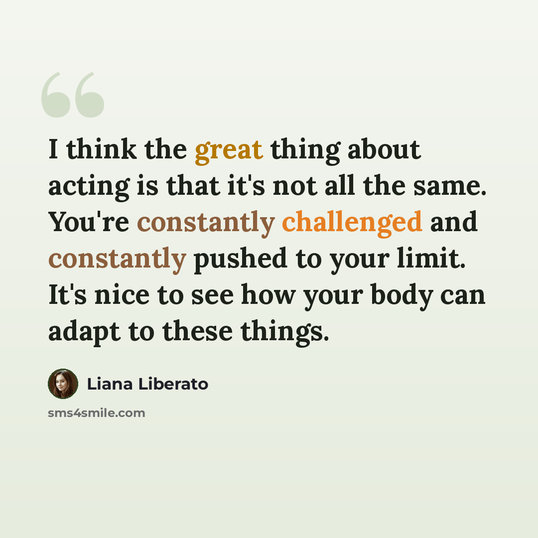 “I think the great thing about acting is that it's not all the same. You're constantly challenged and constantly pushed to your limit. It's nice to see how your body can adapt to these things.” quote by Liana Liberato