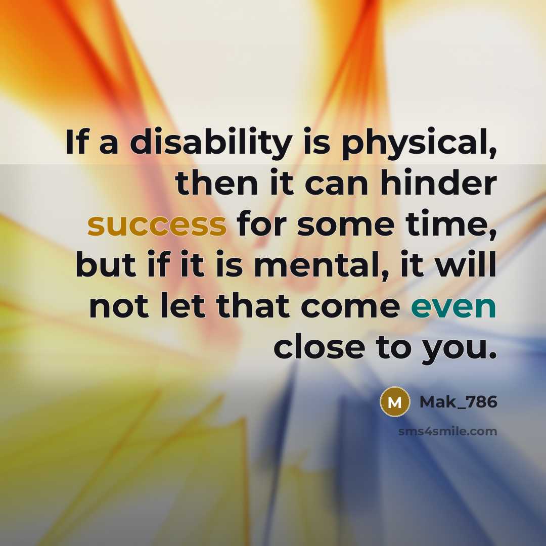 “If a disability is physical, then it can hinder success for some time, but if it is mental, it will not let that come even close to you.” quote by Mak_786