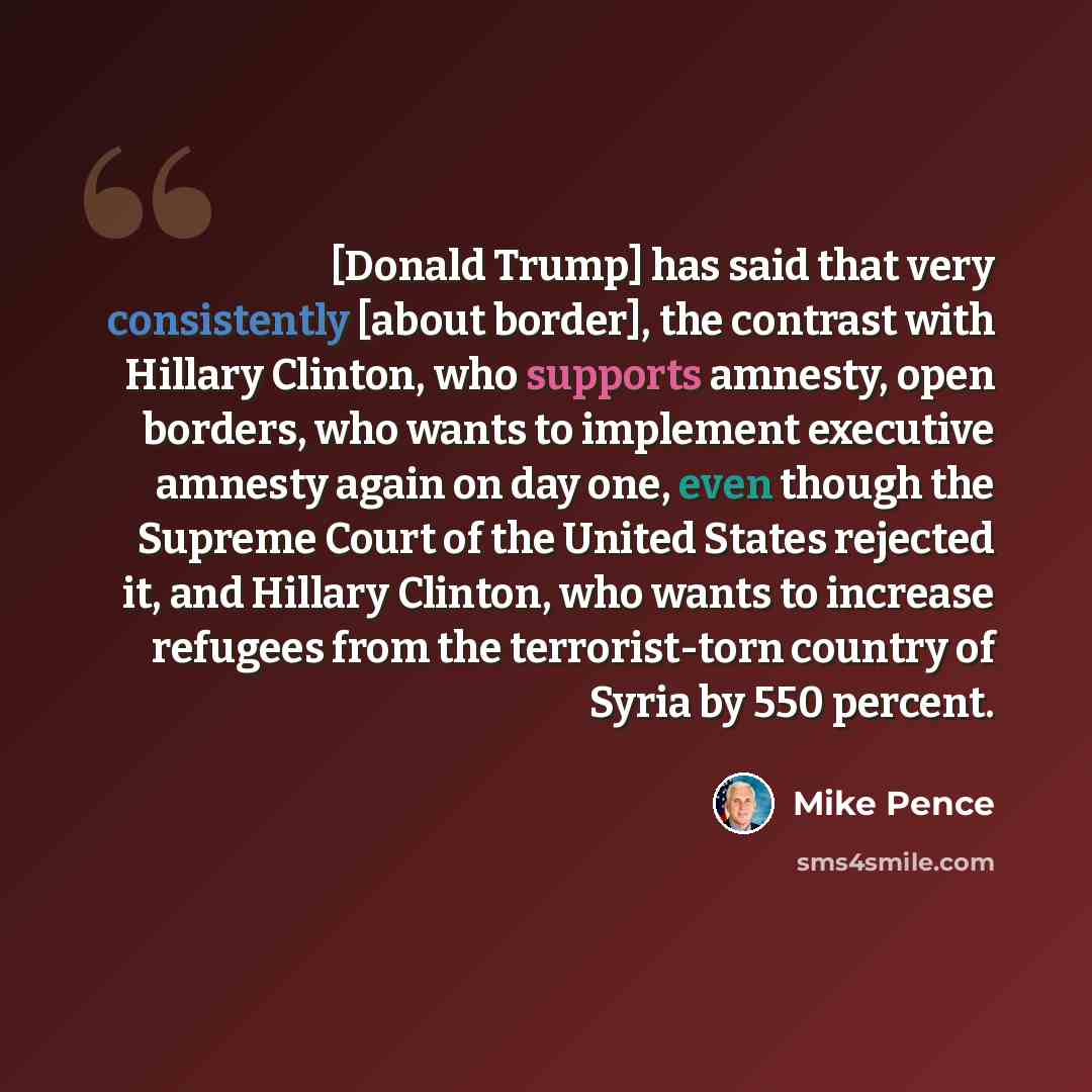 “[Donald Trump] has said that very consistently [about border], the contrast with Hillary Clinton, who supports amnesty, open borders, who wants to implement executive amnesty again on day one, even though the Supreme Court of the United States rejected it, and Hillary Clinton, who wants to…” quote by Mike Pence