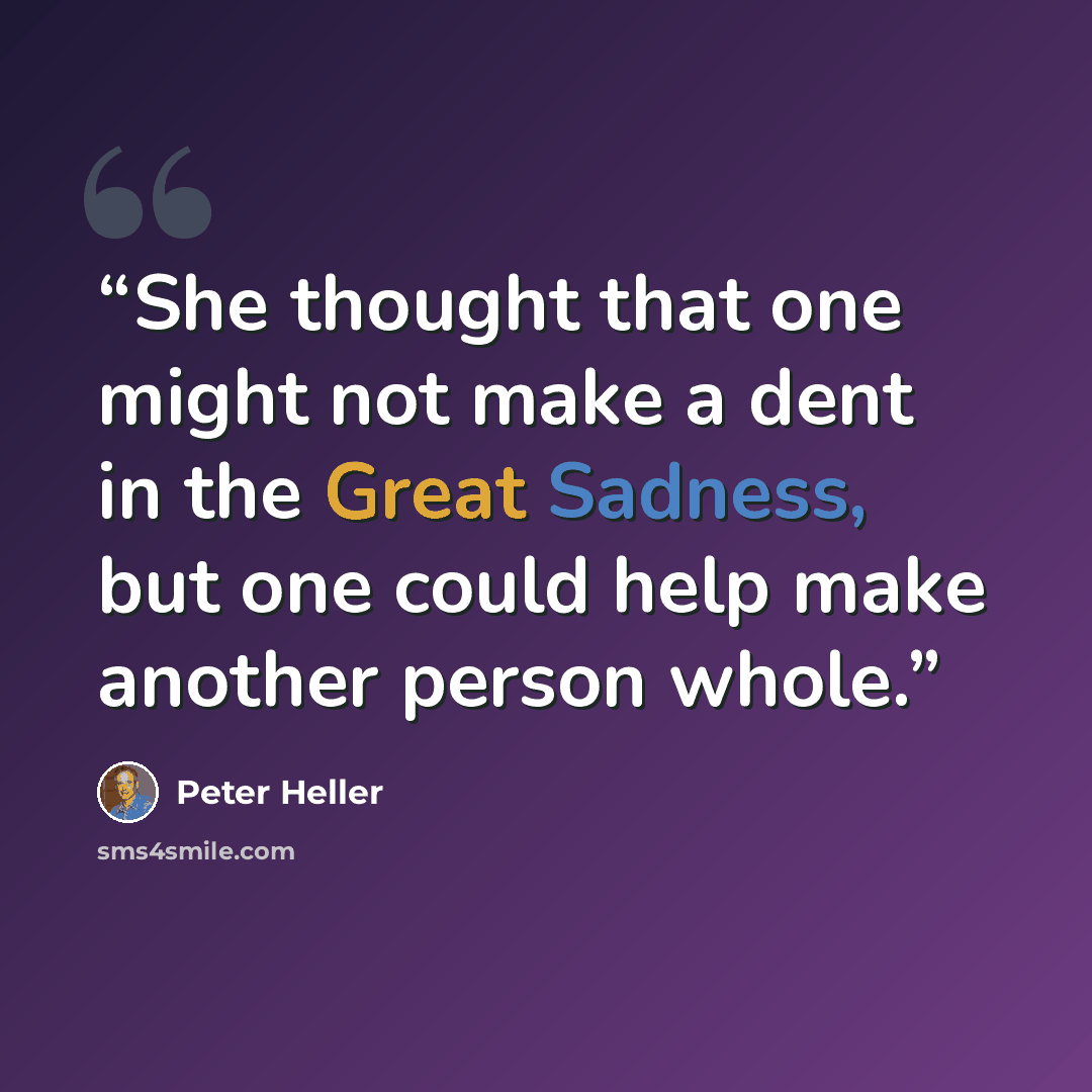 “She thought that one might not make a dent in the Great Sadness, but one could help make another person whole.” quote by Peter Heller