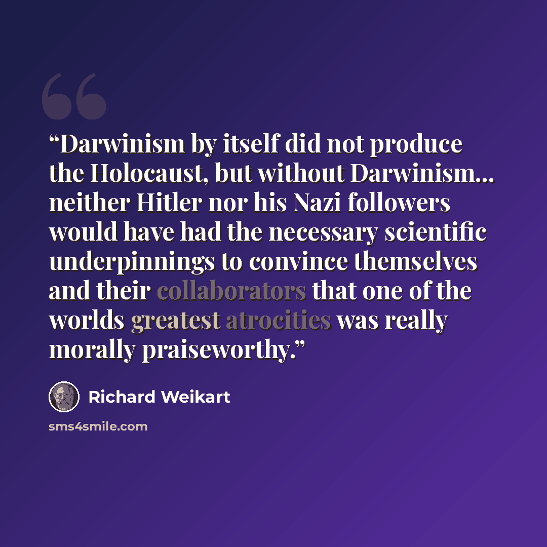 “Darwinism by itself did not produce the Holocaust, but without Darwinism... neither Hitler nor his Nazi followers would have had the necessary scientific underpinnings to convince themselves and their collaborators that one of the worlds greatest atrocities was really morally praiseworthy.” quote by Richard Weikart