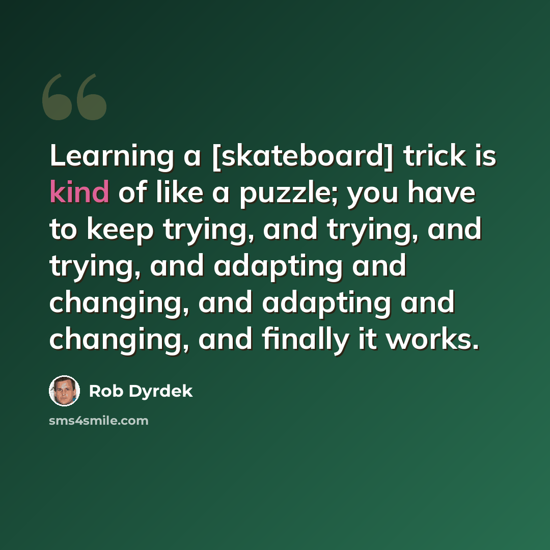 “Learning a [skateboard] trick is kind of like a puzzle; you have to keep trying, and trying, and trying, and adapting and changing, and adapting and changing, and finally it works.” quote by Rob Dyrdek