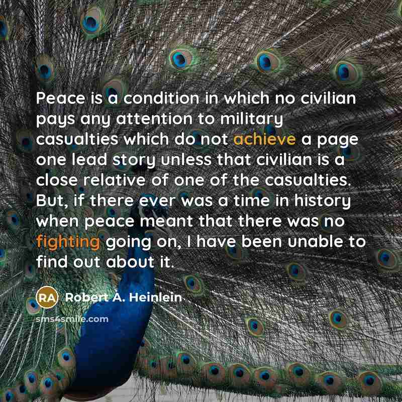 “Peace is a condition in which no civilian pays any attention to military casualties which do not achieve a page one lead story unless that civilian is a close relative of one of the casualties. But, if there ever was a time in history when peace meant that there was no fighting going on, I have…” quote by Robert A. Heinlein