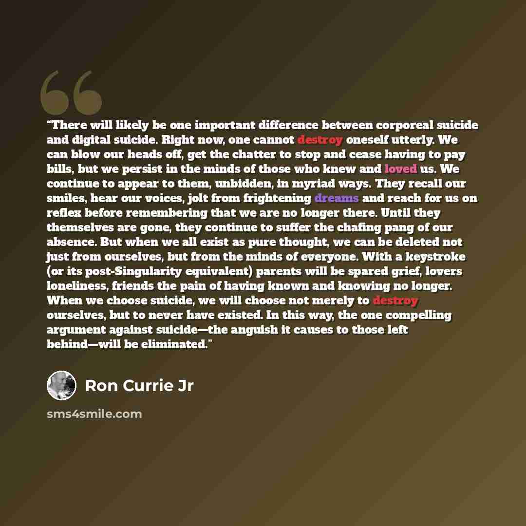 “There will likely be one important difference between corporeal suicide and digital suicide. Right now, one cannot destroy oneself utterly. We can blow our heads off, get the chatter to stop and cease having to pay bills, but we persist in the minds of those who knew and loved us. We continue to…” quote by Ron Currie Jr
