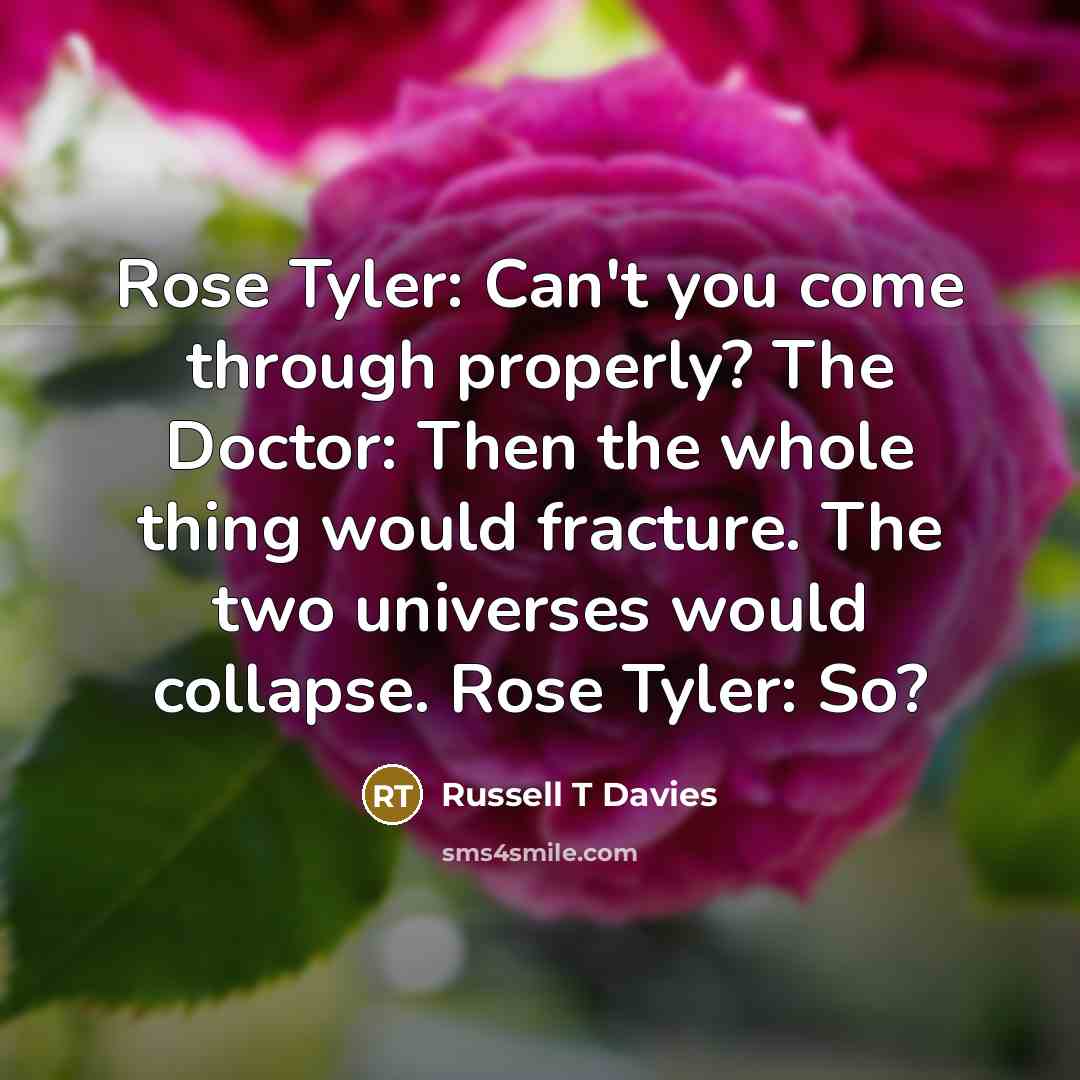 “Rose Tyler: Can't you come through properly? The Doctor: Then the whole thing would fracture. The two universes would collapse. Rose Tyler: So?” quote by Russell T Davies