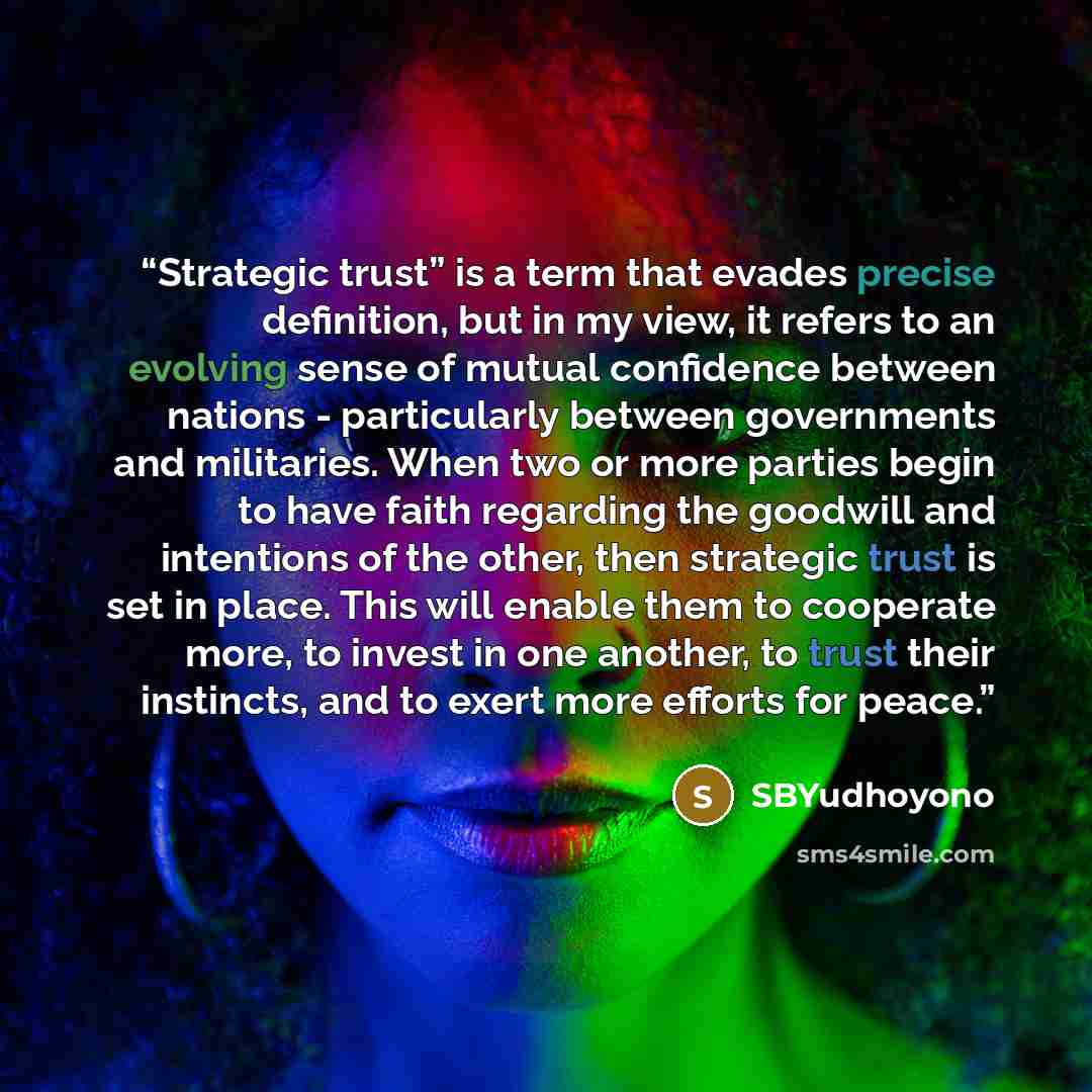 “Strategic trust” is a term that evades precise definition, but in my view, it refers to an evolving sense of mutual confidence between nations - particularly between governments and militaries. When two or more parties begin to have faith regarding the goodwill and intentions of the other, then…” quote by SBYudhoyono