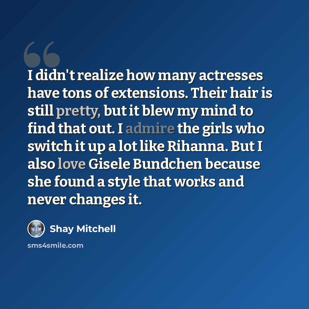 “I didn't realize how many actresses have tons of extensions. Their hair is still pretty, but it blew my mind to find that out. I admire the girls who switch it up a lot like Rihanna. But I also love Gisele Bundchen because she found a style that works and never changes it.” quote by Shay Mitchell